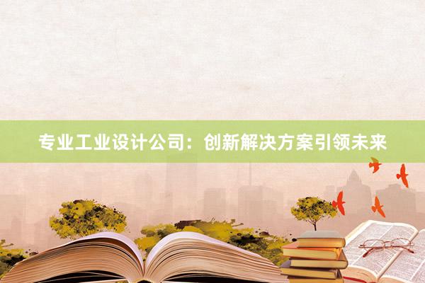 专业工业设计公司：创新解决方案引领未来